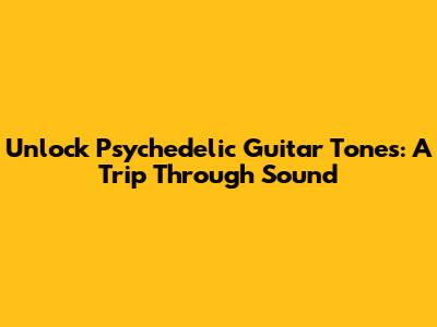 Unlock Psychedelic Guitar Tones: A Trip Through Sound