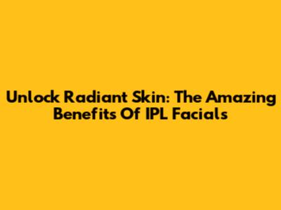 Unlock Radiant Skin: The Amazing Benefits Of IPL Facials