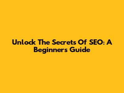 Unlock The Secrets Of SEO: A Beginner's Guide