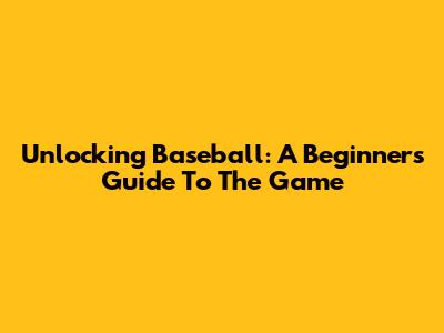 Unlocking Baseball: A Beginner's Guide To The Game