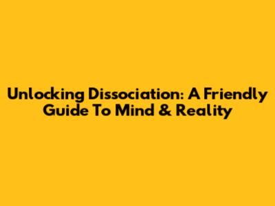 Unlocking Dissociation: A Friendly Guide To Mind & Reality