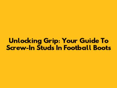Unlocking Grip: Your Guide To Screw-In Studs In Football Boots