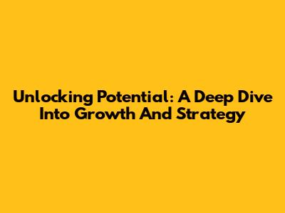 Unlocking Potential: A Deep Dive Into Growth And Strategy