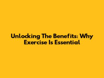 Unlocking The Benefits: Why Exercise Is Essential