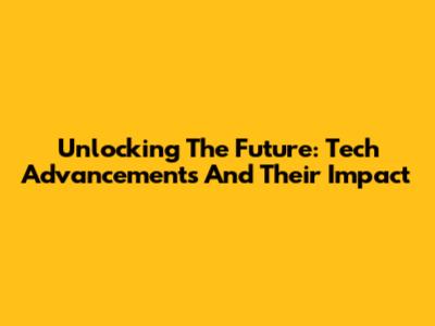 Unlocking The Future: Tech Advancements And Their Impact