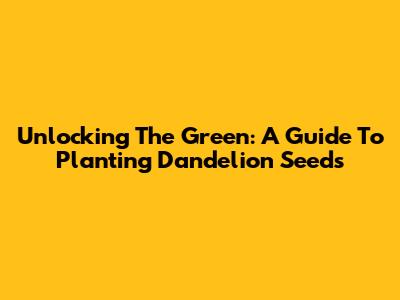 Unlocking The Green: A Guide To Planting Dandelion Seeds