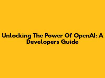 Unlocking The Power Of OpenAI: A Developer's Guide