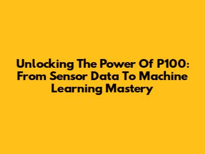 Unlocking The Power Of P100: From Sensor Data To Machine Learning Mastery
