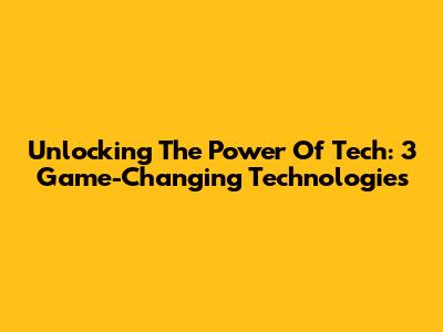 Unlocking The Power Of Tech: 3 Game-Changing Technologies