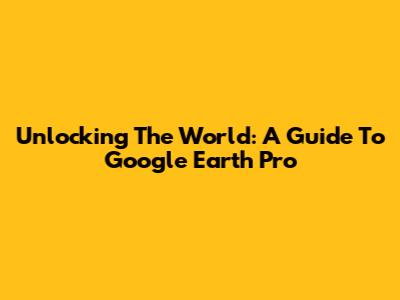Unlocking The World: A Guide To Google Earth Pro