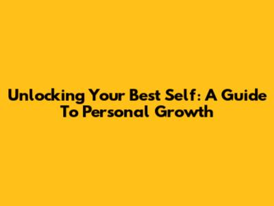 Unlocking Your Best Self: A Guide To Personal Growth