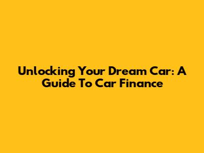 Unlocking Your Dream Car: A Guide To Car Finance