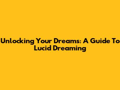 Unlocking Your Dreams: A Guide To Lucid Dreaming