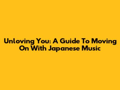 Unloving You: A Guide To Moving On With Japanese Music