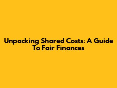 Unpacking Shared Costs: A Guide To Fair Finances