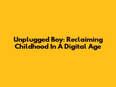 Unplugged Boy: Reclaiming Childhood In A Digital Age