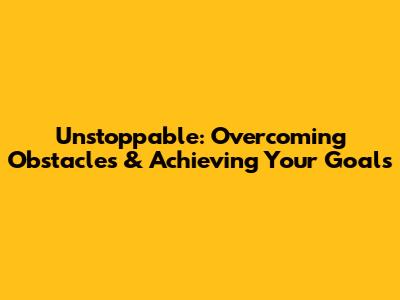 Unstoppable: Overcoming Obstacles & Achieving Your Goals