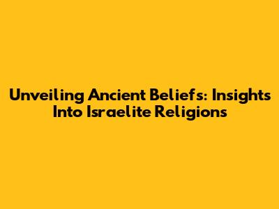 Unveiling Ancient Beliefs: Insights Into Israelite Religions