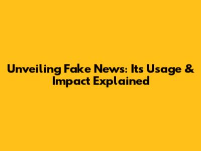 Unveiling Fake News: Its Usage & Impact Explained