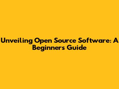 Unveiling Open Source Software: A Beginner's Guide