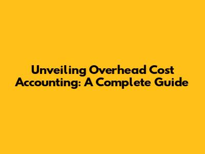 Unveiling Overhead Cost Accounting: A Complete Guide