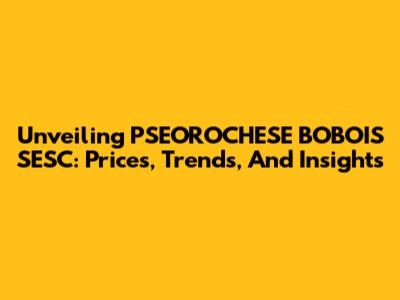 Unveiling PSEOROCHESE BOBOIS SESC: Prices, Trends, And Insights