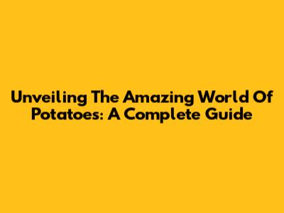 Unveiling The Amazing World Of Potatoes: A Complete Guide
