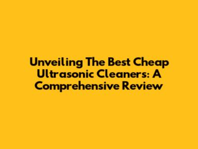 Unveiling The Best Cheap Ultrasonic Cleaners: A Comprehensive Review