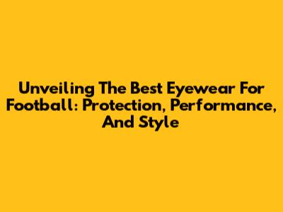 Unveiling The Best Eyewear For Football: Protection, Performance, And Style