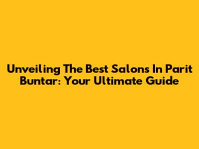 Unveiling The Best Salons In Parit Buntar: Your Ultimate Guide