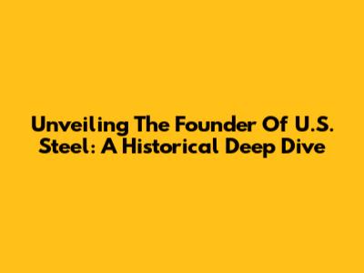 Unveiling The Founder Of U.S. Steel: A Historical Deep Dive