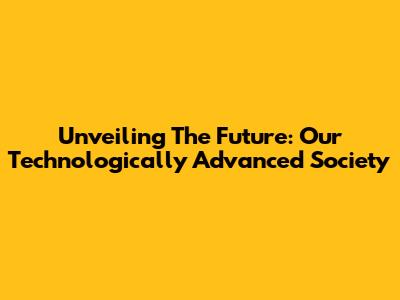 Unveiling The Future: Our Technologically Advanced Society
