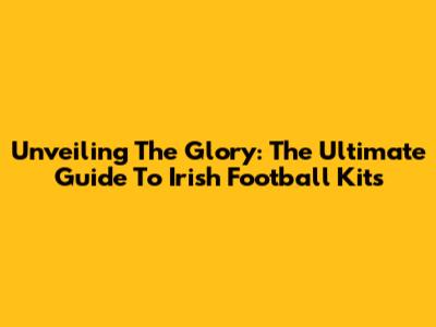 Unveiling The Glory: The Ultimate Guide To Irish Football Kits