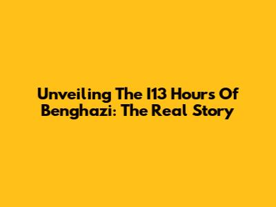 Unveiling The I13 Hours Of Benghazi: The Real Story