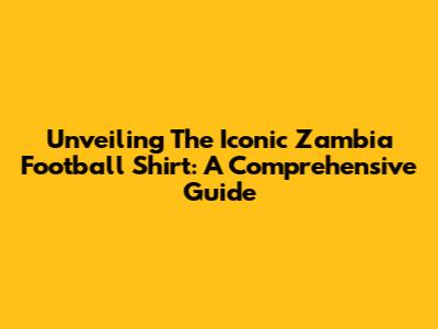 Unveiling The Iconic Zambia Football Shirt: A Comprehensive Guide