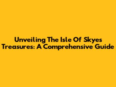 Unveiling The Isle Of Skye's Treasures: A Comprehensive Guide
