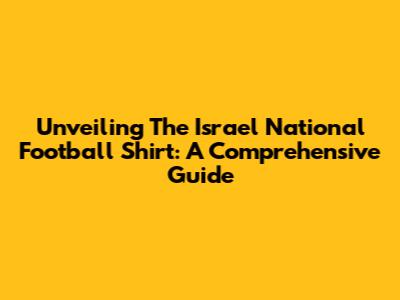 Unveiling The Israel National Football Shirt: A Comprehensive Guide
