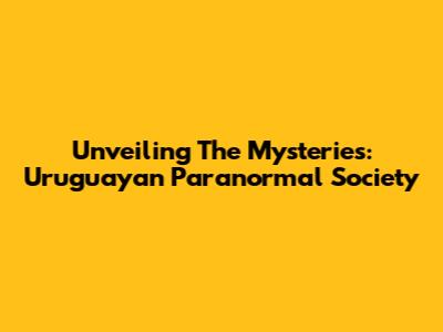 Unveiling The Mysteries: Uruguayan Paranormal Society