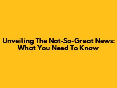 Unveiling The Not-So-Great News: What You Need To Know