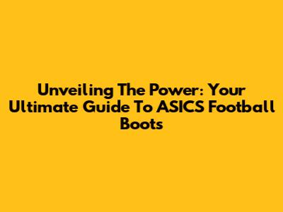 Unveiling The Power: Your Ultimate Guide To ASICS Football Boots