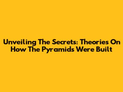 Unveiling The Secrets: Theories On How The Pyramids Were Built