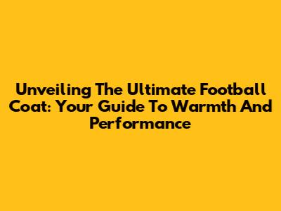 Unveiling The Ultimate Football Coat: Your Guide To Warmth And Performance