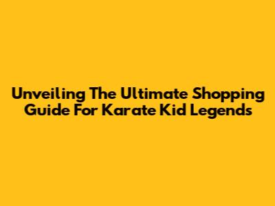 Unveiling The Ultimate Shopping Guide For Karate Kid Legends
