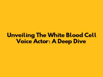 Unveiling The White Blood Cell Voice Actor: A Deep Dive