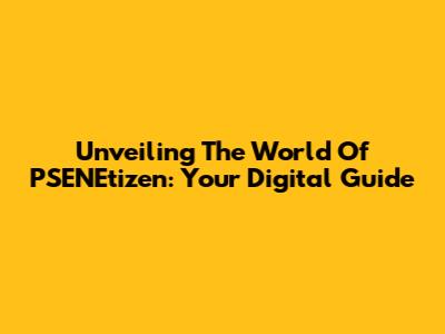 Unveiling The World Of PSENEtizen: Your Digital Guide