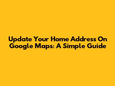 Update Your Home Address On Google Maps: A Simple Guide