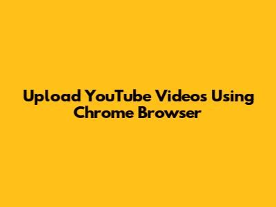 Upload YouTube Videos Using Chrome Browser