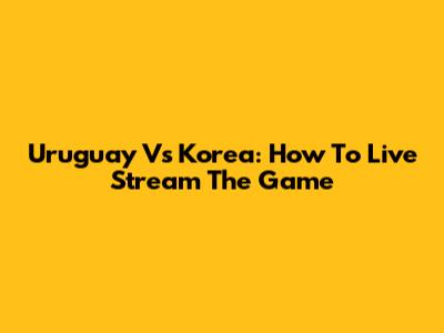Uruguay Vs Korea: How To Live Stream The Game