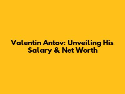 Valentin Antov: Unveiling His Salary & Net Worth