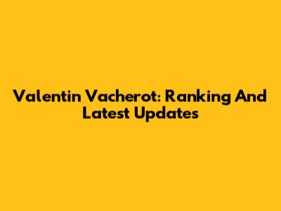 Valentin Vacherot: Ranking And Latest Updates